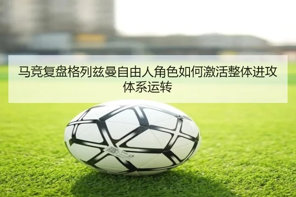 马竞复盘格列兹曼自由人角色如何激活整体进攻体系运转