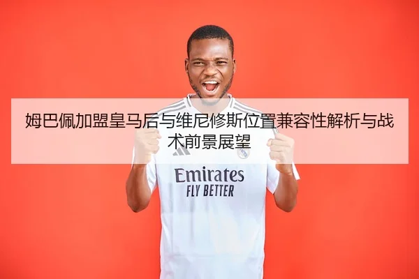 姆巴佩加盟皇马后与维尼修斯位置兼容性解析与战术前景展望