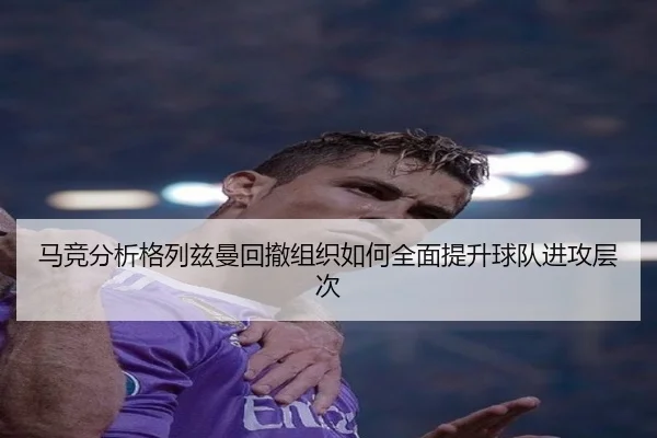 马竞分析格列兹曼回撤组织如何全面提升球队进攻层次