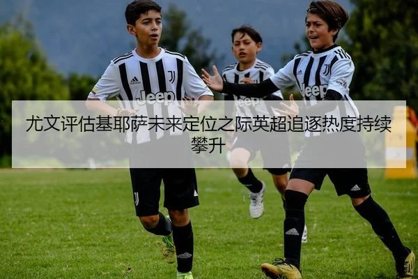 尤文评估基耶萨未来定位之际英超追逐热度持续攀升